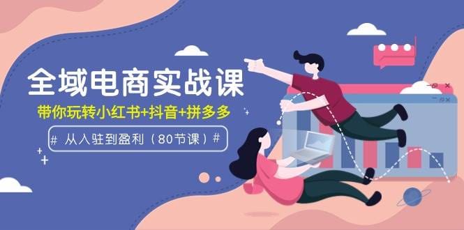 全域电商实战课：从入驻到盈利，带你玩转小红书十抖音十拼多多（80节课）