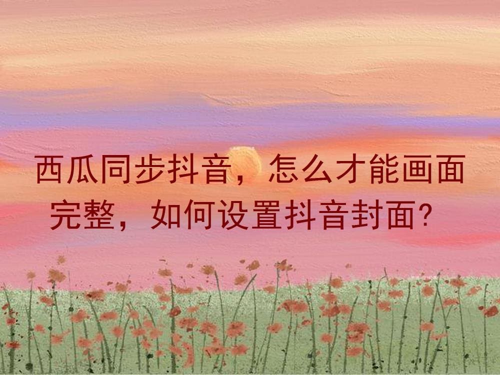 西瓜抖音同步秘籍！画面完整无遗漏，抖音封面设置大揭秘，让你的视频更吸睛